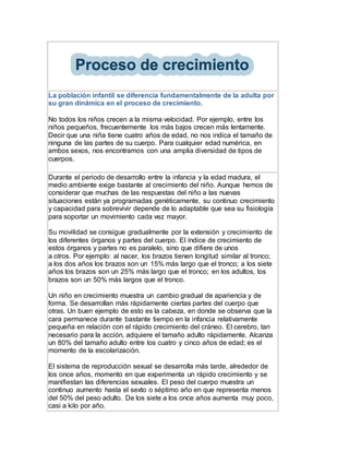 La población infantil se diferencia fundamentalmente de la adulta por
su gran dinámica en el proceso de crecimiento.
No todos los niños crecen a la misma velocidad. Por ejemplo, entre los
niños pequeños, frecuentemente los más bajos crecen más lentamente.
Decir que una niña tiene cuatro años de edad, no nos indica el tamaño de
ninguna de las partes de su cuerpo. Para cualquier edad numérica, en
ambos sexos, nos encontramos con una amplia diversidad de tipos de
cuerpos.
Durante el periodo de desarrollo entre la infancia y la edad madura, el
medio ambiente exige bastante al crecimiento del niño. Aunque hemos de
considerar que muchas de las respuestas del niño a las nuevas
situaciones están ya programadas genéticamente, su continuo crecimiento
y capacidad para sobrevivir depende de lo adaptable que sea su fisiología
para soportar un movimiento cada vez mayor.
Su movilidad se consigue gradualmente por la extensión y crecimiento de
los diferentes órganos y partes del cuerpo. El índice de crecimiento de
estos órganos y partes no es paralelo, sino que difiere de unos
a otros. Por ejemplo: al nacer, los brazos tienen longitud similar al tronco;
a los dos años los brazos son un 15% más largo que el tronco; a los siete
años los brazos son un 25% más largo que el tronco; en los adultos, los
brazos son un 50% más largos que el tronco.
Un niño en crecimiento muestra un cambio gradual de apariencia y de
forma. Se desarrollan más rápidamente ciertas partes del cuerpo que
otras. Un buen ejemplo de esto es la cabeza, en donde se observa que la
cara permanece durante bastante tiempo en la infancia relativamente
pequeña en relación con el rápido crecimiento del cráneo. El cerebro, tan
necesario para la acción, adquiere el tamaño adulto rápidamente. Alcanza
un 80% del tamaño adulto entre los cuatro y cinco años de edad; es el
momento de la escolarización.
El sistema de reproducción sexual se desarrolla más tarde, alrededor de
los once años, momento en que experimenta un rápido crecimiento y se
manifiestan las diferencias sexuales. El peso del cuerpo muestra un
continuo aumento hasta el sexto o séptimo año en que representa menos
del 50% del peso adulto. De los siete a los once años aumenta muy poco,
casi a kilo por año.
 
