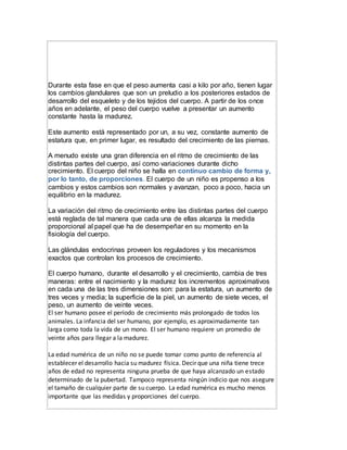Durante esta fase en que el peso aumenta casi a kilo por año, tienen lugar
los cambios glandulares que son un preludio a los posteriores estados de
desarrollo del esqueleto y de los tejidos del cuerpo. A partir de los once
años en adelante, el peso del cuerpo vuelve a presentar un aumento
constante hasta la madurez.
Este aumento está representado por un, a su vez, constante aumento de
estatura que, en primer lugar, es resultado del crecimiento de las piernas.
A menudo existe una gran diferencia en el ritmo de crecimiento de las
distintas partes del cuerpo, así como variaciones durante dicho
crecimiento. El cuerpo del niño se halla en continuo cambio de forma y,
por lo tanto, de proporciones. El cuerpo de un niño es propenso a los
cambios y estos cambios son normales y avanzan, poco a poco, hacia un
equilibrio en la madurez.
La variación del ritmo de crecimiento entre las distintas partes del cuerpo
está reglada de tal manera que cada una de ellas alcanza la medida
proporcional al papel que ha de desempeñar en su momento en la
fisiología del cuerpo.
Las glándulas endocrinas proveen los reguladores y los mecanismos
exactos que controlan los procesos de crecimiento.
El cuerpo humano, durante el desarrollo y el crecimiento, cambia de tres
maneras: entre el nacimiento y la madurez los incrementos aproximativos
en cada una de las tres dimensiones son: para la estatura, un aumento de
tres veces y media; la superficie de la piel, un aumento de siete veces, el
peso, un aumento de veinte veces.
El ser humano posee el período de crecimiento más prolongado de todos los
animales. La infancia del ser humano, por ejemplo, es aproximadamente tan
larga como toda la vida de un mono. El ser humano requiere un promedio de
veinte años para llegar a la madurez.
La edad numérica de un niño no se puede tomar como punto de referencia al
establecer el desarrollo hacia su madurez física. Decir que una niña tiene trece
años de edad no representa ninguna prueba de que haya alcanzado un estado
determinado de la pubertad. Tampoco representa ningún indicio que nos asegure
el tamaño de cualquier parte de su cuerpo. La edad numérica es mucho menos
importante que las medidas y proporciones del cuerpo.
 