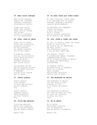 15. Amor volat undique    15. El amor vuela por todos lados

Amor volat undique,       El amor vuela por todos lados
captus est libidine.      y es capturado por el deseo.
Iuvenes, iuvencule        Jóvenes, hombres y mujeres,
coniunguntur merito.      copulad merecidamente.

Siqua sine socio,         La muchacha sin compañero
caret omni gaudio;        carece de placer,
tenet noctis infima       y pasa las noches
sub intimo                sola e ínfima
cordis in custodia:       con su corazón anhelante.
fit res amarissima.       Es el destino mas amargo.

16. Dies, noxe et omnia   16. Día, noche y todas las cosas

Dies, nox et omnia        El día, la noche y todas las cosas
michi sunt contraria;     están en contra mía.
virginum colloquia        La chrarla de las doncellas
me fay planszer,          me hace llorar.
oy suvenz suspirer,       Con frecuencia suspiro
plu me fay temer.         y eso me hace temer más.

O sodales, ludite,        ¡Oh amigos, jugad!
vos qui scitis dicite     Y ustedes que saben, díganme;
michi mesto parcite,      compadézcanse de mí,
grand ey dolur            es mi tristeza grande en dolor;
attamen consulite         al menos por gentileza,
per voster honur.         aconséjenme.

Tua pulchra facies        Tu hermoso rostro
me fey planszer milies,   me hace llorar a raudales,
pectus habet glacies.     hielo es tu pecho.
A remender                Para curarme,
statim vivus fierem       ahora mismo quisiera,
per un baser.             revivir por un beso.

17. Stetit puella         17. Una muchacha se detuvo

Stetit puella             Una muchacha se detuvo
rufa tunica;              con una túnica roja;
si quis eam tetigit,      alguien la tocó
tunica crepuit.           y la túnica se rompió.
Eia.                      ¡ay!

Stetit puella             Una muchacha se detuvo,
tamquam rosula;           era como un botón de rosa,
facie splenduit,          su cara era radiante,
os eius fioruit.          su boca una flor.
Eia.                      ¡ay!

18. Circa mea pectora     18. En mi pecho

Circa mea pectora         En mi pecho
multa sunt suspiria       hay muchos suspiros
de tua pulchritudine,     por tu hermosura
que me ledunt misere.     que me hieren cruelmente.

Manda liet,               Manda liet
 