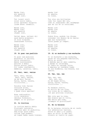 Manda liet,                     manda liet
min geselle                     mi amante,
chumet niet.                    no viene.

Tui lucent oculi                Tus ojos son brillantes
sicut solis radii,              como los rayos del sol,
sicut splendor fulguris         como el resplandor del relámpago
lucem donat tenebris.           que da luz en la oscuridad.

Manda liet,                     Manda liet
Manda liet,                     manda liet
min geselle                     mi amante
chumet niet.                    no viene.

Vellet deus, vellent dii        Podrá Dios, podrán los dioses
quod mente proposui:            conceder los deseos de mi mente:
ut eius virginea                que sus virginales
reserassem vincula.             lazos pueda yo romper.

Manda liet,                     Manda liet
Manda liet,                     manda liet
min geselle                     mi amante,
chumet niet.                    no viene.

19. Si puer cum puellula        19. Si un muchacho y una muchacha

Si puer cum puellula            Si un muchacho y una muchacha,
moraretur in cellula,           yacen en una pequeña habitación,
felix coniunctio.               feliz su unión.
Amore suscrescente              A medida que el amor aumenta,
pariter e medio                 y desde su intimidad,
avulso procul tedio,            el tedio es lanzado lejos,
fit ludus ineffabilis           y empieza un inefable juego
membris, lacertis, labii.       en sus miembros, sus brazos, sus
                                labios.
20. Veni, veni, venias
                                20. Ven, ven, ven
Veni, veni, venias.
 Veni, veni, venias,            Ven, ven, ven.
ne me mori facias                Ven, ven, ven,
hyrca, hyrca, nazaza,           no me hagas morir,
trillirivos...                  hyrca, hyrce, nazaza,
                                trillirivos ...
Pulchra tibi facies
oculorum acies,                 Tu hermoso rostro,
capillorum series,              el brillo de tus ojos,
o quam clara species!           los rizos de tu cabello,
                                ¡oh que gloriosa criatura!
Rosa rubicundior,
lilio candidior                 Más roja que la rosa,
omnibus formosior,              más blanca que el lirio,
semper in te glorior!           más bella que todo,
                                ¡siempre te glorificaré!
21. In truitina
                                21. En la balanza
In trutina mentis dubia
fluctuant contraria             En la balanza incierta de mi razón
lascivus amor et pudicitia.     los adversarios vacilan,
Sed eligo quod video,           entre el amor y el pudor,
collum iugo prebeo:             pero yo elijo lo que veo,
ad iugum tamen suave transeo.   ofrezco mi cuello al yugo:
 