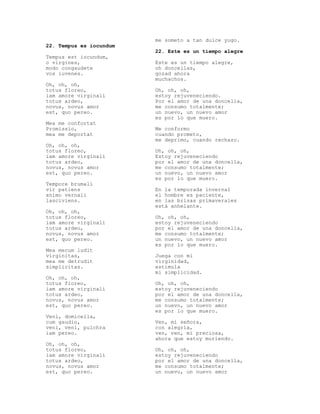 me someto a tan dulce yugo.
22. Tempus es iocundum
                         22. Este es un tiempo alegre
Tempus est iocundum,
o virgines,              Este es un tiempo alegre,
modo congaudete          oh doncellas,
vos iuvenes.             gozad ahora
                         muchachos.
Oh, oh, oh,
totus floreo,            Oh, oh, oh,
iam amore virginali      estoy rejuveneciendo.
totus ardeo,             Por el amor de una doncella,
novus, novus amor        me consumo totalmente;
est, quo pereo.          un nuevo, un nuevo amor
                         es por lo que muero.
Mea me confortat
Promissio,               Me conformo
mea me deportat          cuando prometo,
                         me deprimo, cuando rechazo.
Oh, oh, oh,
totus floreo,            Oh, oh, oh,
iam amore virginali      Estoy rejuveneciendo
totus ardeo,             por el amor de una doncella,
novus, novus amor        me consumo totalmente;
est, quo pereo.          un nuevo, un nuevo amor
                         es por lo que muero.
Tempore brumali
vir patiens              En la temporada invernal
animo vernali            el hombre es paciente,
lasciviens.              en las brisas primaverales
                         está anhelante.
Oh, oh, oh,
totus floreo,            Oh, oh, oh,
iam amore virginali      estoy rejuveneciendo
totus ardeo,             por el amor de una doncella,
novus, novus amor        me consumo totalmente;
est, quo pereo.          un nuevo, un nuevo amor
                         es por lo que muero.
Mea mecum ludit
virginitas,              Juega con mi
mea me detrudit          virginidad,
simplicitas.             estimula
                         mi simplicidad.
Oh, oh, oh,
totus floreo,            Oh, oh, oh,
iam amore virginali      estoy rejuveneciendo
totus ardeo,             por el amor de una doncella,
novus, novus amor        me consumo totalmente;
est, quo pereo.          un nuevo, un nuevo amor
                         es por lo que muero.
Veni, domicella,
cum gaudio,              Ven, mi señora,
veni, veni, pulchra      con alegría,
iam pereo.               ven, ven, mi preciosa,
                         ahora que estoy muriendo.
Oh, oh, oh,
totus floreo,            Oh, oh, oh,
iam amore virginali      estoy rejuveneciendo
totus ardeo,             por el amor de una doncella,
novus, novus amor        me consumo totalmente;
est, quo pereo.          un nuevo, un nuevo amor
 