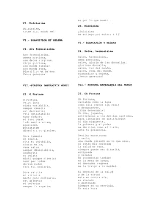 es por lo que muero.
23. Dulcissime
                                23. Dulcísima
Dulcissime,
totam tibi subdo me!            ¡Dulcísima
                                me entrego por entero a ti!

VI.- BLANZIFLOR ET HELENA
                                VI.- BLANCAFLOR Y HELENA

24. Ave formosissima
                                24. Salve, hermosísima
Ave formosissima,
gemma pretiosa,                 Salve, hermosísima,
ave decus virginum,             gema preciosa,
virgo gloriosa,                 salve, gloria de las doncellas,
ave mundi luminar               gloriosa doncella,
ave mundi rosa,                 salve, luz del mundo,
Blanziflor et Helena            salve, rosa del mundo,
Venus generosa!                 Blancaflor y Helena,
                                ¡Venus generosa!


VII.-FORTUNA IMPERATRIX MUNDI   VII.- FORTUNA EMPERATRIZ DEL MUNDO


25. O Fortuna                   25. Oh Fortuna

O Fortuna,                      Oh Fortuna,
velut luna                      variable como la Luna
statu variabilis,               como ella creces sin cesar
semper crescis                  o desapareces.
aut decrescis;                  ¡Vida detestable!
vita detestabilis               Un día, jugando,
nunc obdurat                    entristeces a los débiles sentidos,
et tunc curat                   para llenarles de satisfacción
ludo mentis aciem,              al día siguiente.
egestatem,                      La pobreza y el poder
potestatem                      se derriten como el hielo.
dissolvit ut glaciem.           ante tu presencia.

Sors immanis                    Destino monstruoso
et inanis,                      y vacío,
rota tu volubilis,              una rueda girando es lo que eres,
status malus,                   si estás mal colocada
vana salus                      la salud es vana,
semper dissolubilis,            siempre puede ser disuelta,
obumbrata                       eclipsada
et velata                       y velada;
michi quoque niteris;           me atormentas también
nunc per ludum                  en la mesa de juego;
dorsum nudum                    mi desnudez regresa
fero tui sceleris.              me la traigo a tu maldad.

Sors salutis                    El destino de la salud
et virtutis                     y de la virtud
michi nunc contraria,           esta en contra mía,
est affectus                    es atacado
et defectus                     y destruido
semper in angaria.              siempre en tu servicio.
                                En esta hora
 