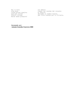 Hac in hora                      sin demora
sine mora                        toquen las cuerdas del corazón;
corde pulsum tangite;            el destino
quod per sortem                  derrumba al hombre fuerte,
sternit fortem,                  que llora conmigo por tu villanía.
mecum omnes plangite!




Escaneado por:
Antonio González Guerrero 2000
 