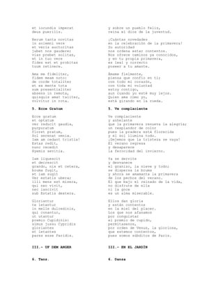 et iocundis imperat      y sobre un pueblo feliz,
deus puerilis.           reina el dios de la juventud.

Rerum tanta novitas      ¡Cuántas novedades
in solemni vere          en la celebración de la primavera!
et veris auctoritas      Su autoridad
jubet nos gaudere;       nos ordena estar contentos.
vias prebet solitas,     Nos ofrece caminos ya conocidos,
et in tuo vere           y en tu propia primavera,
fides est et probitas    es leal y correcto
tuum retinere.           poseer a tu amante.

Ama me fideliter,        Ámame fielmente,
fidem meam noto:         piensa que confío en ti;
de corde totaliter       con todo mi corazón,
et ex mente tota         con toda mi voluntad
sum presentialiter       estoy contigo,
absens in remota,        aun cuando yo esté muy lejos.
quisquis amat taliter,   Quien ama como yo,
volvitur in rota.        está girando en la rueda.

5. Ecce Gratum           5. Ve complaciente

Ecce gratum              Ve complaciente
et optatum               y anhelante
ver reducit gaudia,      que la primavera renueva la alegría;
purpuratum               un resplandor de color
floret pratum,           pues la pradera está florecida
Sol serenat omnia.       y el sol ilumina todo.
Iam am cedant tristia!   ¡Dejemos que la tristeza se vaya!
Estas redit,             El verano regresa
nunc recedit             y desaparece
Hyemis sevitia.          la ferocidad del invierno.

Iam liquescit            Ya se derrite
et decrescit             y desvanece
grando, nix et cetera,   el granizo, la nieve y todo;
bruma fugit,             se dispersa la bruma
et iam sugit             y ahora se amamanta la primavera
Ver estatis ubera;       de los pechos del verano.
illi mens est misera,    El que bajo el reinado de la vida,
qui nec vivit,           no disfrute de ella
nec lascivit             ni la goce
sub Estatis dextera.     es un alma miserable.

Gloriantur               Ellos dan gloria
te letantur              y están contentos
in melle dulcedinis,     en la miel del placer.
qui conantur,            Los que nos afanamos
ut utantur               por conquistar
premio Cupidinis:        el premio de cupido,
simus jussu Cypridis     permítasenos,
gloriantes               por orden de Venus, la gloriosa,
et letantes              que estemos contentos,
pares esse Paridis.      pues somos súbditos de Paris.


III.- UF DEM ANGER       III.- EN EL JARDÍN


6. Tanz.                 6. Danza
 