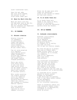 suzer rosenvarwer munt.
                                 Ellas van de aquí para allá
Swaz hie gat umbe                todas son doncellas,
daz sint alles megede,           ellas no han tenido un hombre
die wellent an man               en todo este verano.
allen disen sumer gan!
                                 10. Si el mundo fuera mío
10. Were Diu Werlt Alle Min
                                 Si el mundo fuera mío,
Were div werlt alle min          desde el mar hasta el Rhin,
von dem mere unze an den Rin     gustoso lo entregaría
des volt ih mih darben,          porque la reina de Inglaterra
daz diu chünegin von Engellant   yaciera entre mis brazos.
lege an minen armen.

                                 IV.- EN LA TABERNA
IV.- IN TABERNA

                                 11. Ardiendo interiormente
11. Estuans interius
                                 Ardiendo interiormente
Estatus interius                 con ira vehemente,
ira vehementi                    en mi amargura
in amaritudine                   hablo conmigo mismo.
loquor mee menti:                De materia hecho,
factus de materia,               mi elemento es la ceniza,
cinis elementi                   soy como una hoja
similis sum folio,               con la que los vientos juegan.
de quo ludunt venti.
                                 En vista de que es lo propio
Cum sit enim proprium            para que un hombre sabio
viro sapienti                    pueda colocar sobre la roca
supra petram ponere              los cimientos de su morada,
sedem fundamenti,                soy indómito,
stultus ego comparor             como un río impetuoso,
fluvio labenti,                  bajo cuyo curso
sub eudem tramite                nada perdura.
nunquam permanenti.
                                 Soy arrastrado violentamente
Feror ego veluti                 como una nave sin marinero,
sine nauta navis,                igual que por los aires
ut per vias aeris                vaga una ave extraviada.
vaga fertur avis;                Las cadenas no me atan,
non me tenent vincula,           una llave no me retiene;
non me tenet clavis,             Busco a aquellos que son como yo,
quero mihi similes               y me encuentro con la perversidad.
et adiungor pravis.
                                 La languidez de mi corazón
Mihi cordis gravitas             parece un asunto grave;
res videtur gravis;              bromear es agradable
iocis est amabilis               y más dulce que los panales.
dulciorque favis;                Todo lo que Venus pueda ordenar
quicquid Venus imperat,          es muy agradable,
labor est suavis,                ella nunca habita
que nunquam in cordibus          en los corazones indolentes.
habitat ignavis.
                                 Sobre un escabroso camino voy,
Via lata gradior                 como cualquier hombre joven,
more iuventutis                  sumergido en la depravación,
inplicor et vitiis               olvidando la virtud,
immemor virtutis,                ávido de placer
 