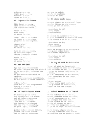 voluptatis   avidus                  más que de salud,
magis quam   salutis,                muerto en espíritu
mortuus in   anima                   yo cuido mi piel.
curam gero   cutis.
                                     12. El cisne asado canta
12. Cignus ustus cantat
                                     En otro tiempo yo vivía en el lago,
Olim lacus colueram,                 en otro tiempo yo era hermoso,
olim pulcher extiteram,              cuando yo era un cisne.
dum cignus ego fueram.
                                     ¡Desdichado de mí!
Miser, miser!                        ¡Ahora negro
modo niger                           y churrascado!
et ustus fortiter!
                                     El asador da vueltas y vueltas,
Girat, regirat garcifer;             mi pira funeraria vorázmente me asa;
me rogus urit fortiter;              ya se acerca a mí el sirviente.
propinat me nunc dapifer.
                                     ¡Desdichado de mí!
Miser, miser!                        ¡Ahora negro
modo niger                           y churrascado!
et ustus fortiter!
                                     Ahora me encuentro en una bandeja
Nunc in scutella iaceo,              y no puedo volar lejos,
et volitare nequeo                   veo dientes impacientes.
dentes frendentes video:
                                     ¡Desdichado de mí!
Miser, miser!                        ¡Ahora negro
modo niger                           y churrascado!
et ustus fortiter!
                                     13. Yo soy el abad de Cucaniensis
13. Ego sum abbas
                                     Yo soy el abad de Cucaniensis
Ego sum abbas Cucaniensis            y mi consejo es para los bebedores,
et consilium meum est cum bibulis,   y mi voluntad es ser fiel a Decius,
et in secta Decii voluntas mea       y quien me busque temprano en la
est,                                 taberna,
et qui mane me quesierit in          para el atardecer saldrá desnudo,
taberna,                             y así despojado de sus ropas,
post vesperam nudus egredietur,      llorará:
et sic denudatus veste clamabit:
                                     ¡Wafna, Wafna!
Wafna, wafna!                        Destino ruin, ¿qué has hecho?
quid fecisti sors turpissima?        ¡Los placeres de nuestra vida,
Nostre vite gaudia                   todos, te los has llevado!
abstulisti omnia!

14. In taberna quando sumus          14. Cuando estamos en la taberna

In taberna quando sumus              Cuando estamos en la taberna,
non curamus quit sit humus,          no nos interesa donde sentarnos,
sed ad ludum properamus,             sino el apresurarnos al juego
cui semper insudamus.                que siempre nos hace sudar.
Quid agatur in taberna,              Lo que sucede en la taberna
ubi nummus est pincerna,             es que el dinero se gasta;
hoc est opus ut queratur,            más vale que preguntes antes,
si quid loquar, audiatur.            si yo te lo digo, entonces escucha.

Quidam ludunt, quidam bibunt,        Algún juego, alguna bebida,
quidam indiscrete vivunt.            algo que disfruten unos y otros
Sed in ludo qui morantur,            de aquellos que se quedan a jugar.
 
