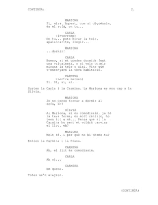 CONTINÚA:

2.

MARIONA
Sí, mira. Aquest, com si diguéssim,
és el sofà, on tu...
CARLA
(interromp)
On tu... pots mirar la tele,
apalancar-te, llegir...
MARIONA
...dormir!
CARLA
Bueno, si et quedes dormida fent
una vaicaineta, o si vols dormir
mirant la tele o així. Vine que
t’ensenyaré la teva habitació.
CARMINA
(mentre marxen)
Sí. Sí, sí, sí.
Surten la Carla i la Carmina. La Mariona es mou cap a la
Sílvia.
MARIONA
Jo no penso tornar a dormir al
sofà, eh?
SÍLVIA
Ai Mariona, si és comodíssim, ja té
la teva forma, és molt cèntric, ho
tens tot a mà... Pensa que si la
Carmina ho sent et voldrà canviar
el lloc, eh?
MARIONA
Molt bé, i per què no hi dorms tu?
Entren la Carmina i la Diana.
CARMINA
Ah, el llit és comodíssim.
CARLA
Ah sí...
CARMINA
Em quedo.
Totes se’n alegren.

(CONTINÚA)

 