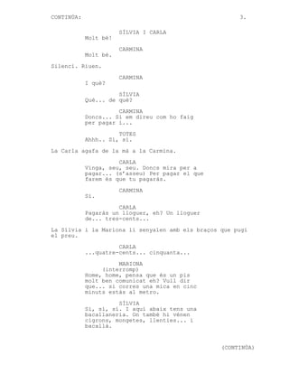 CONTINÚA:

3.
SÍLVIA I CARLA
Molt bé!
CARMINA
Molt bé.

Silenci. Riuen.
CARMINA
I què?
SÍLVIA
Què... de què?
CARMINA
Doncs... Si em direu com ho faig
per pagar i...
TOTES
Ahhh.. Sí, sí.
La Carla agafa de la mà a la Carmina.
CARLA
Vinga, seu, seu. Doncs mira per a
pagar... (s’asseu) Per pagar el que
farem és que tu pagaràs.
CARMINA
Sí.
CARLA
Pagaràs un lloguer, eh? Un lloguer
de... tres-cents...
La Sílvia i la Mariona li senyalen amb els braços que pugi
el preu.
CARLA
...quatre-cents... cinquanta...
MARIONA
(interromp)
Home, home, pensa que és un pis
molt ben comunicat eh? Vull dir
que... si corres una mica en cinc
minuts estàs al metro.
SÍLVIA
Sí, sí, sí. I aquí abaix tens una
bacallaneria. On també hi vénen
cigrons, mongetes, llenties... i
bacallà.

(CONTINÚA)

 