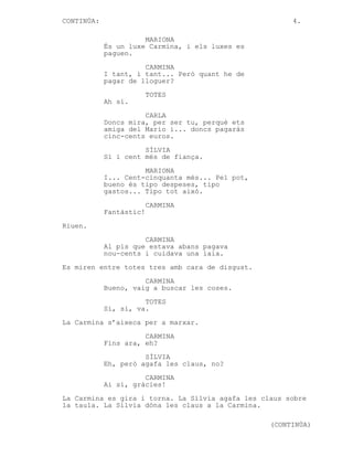 CONTINÚA:

4.
MARIONA
És un luxe Carmina, i els luxes es
paguen.
CARMINA
I tant, i tant... Però quant he de
pagar de lloguer?
TOTES
Ah sí.
CARLA
Doncs mira, per ser tu, perquè ets
amiga del Mario i... doncs pagaràs
cinc-cents euros.
SÍLVIA
Sí i cent més de fiança.
MARIONA
I... Cent-cinquanta més... Pel pot,
bueno és tipo despeses, tipo
gastos... Tipo tot això.
CARMINA
Fantàstic!

Riuen.
CARMINA
Al pis que estava abans pagava
nou-cents i cuidava una iaia.
Es miren entre totes tres amb cara de disgust.
CARMINA
Bueno, vaig a buscar les coses.
TOTES
Sí, sí, va.
La Carmina s’aixeca per a marxar.
CARMINA
Fins ara, eh?
SÍLVIA
Eh, però agafa les claus, no?
CARMINA
Ai sí, gràcies!
La Carmina es gira i torna. La Sílvia agafa les claus sobre
la taula. La Sílvia dóna les claus a la Carmina.
(CONTINÚA)

 