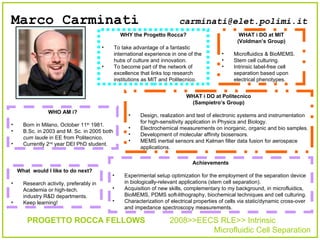 Marco Carminati   ,[object Object],[object Object],[object Object],[object Object],[object Object],[object Object],[object Object],[object Object],[object Object],[object Object],[object Object],[object Object],[object Object],[object Object],[object Object],[object Object],PROGETTO ROCCA FELLOWS   2008>>EECS RLE>> Intrinsic    Microfluidic Cell Separation ,[object Object],[object Object],[object Object],[object Object],[object Object],[object Object],[object Object],[object Object],[object Object],[email_address] 