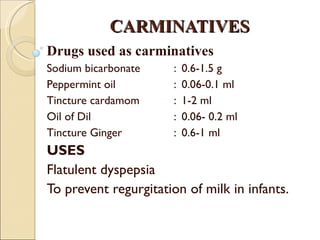 CARMINATIVES Drugs used as carminatives Sodium bicarbonate :  0.6-1.5 g Peppermint oil  :  0.06-0.1 ml Tincture cardamom  :  1-2 ml Oil of Dil  :  0.06- 0.2 ml Tincture Ginger  :  0.6-1 ml USES Flatulent dyspepsia To prevent regurgitation of milk in infants. 