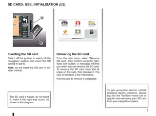 9
Léon
Léon
300
metres
6:47
RDS-AF 26°C
echt
14
km
4.5 km
6:52
SD card: use, initialisation (2/2)
Inserting the SD card
Switch off the ignition to switch off the
navigation system and insert the SD
card B in slot A.
Note: do not insert the SD card in an-
other vehicle.
The SD card is fragile; do not bend
it. Insert it the right way round, as
shown in the diagram.
Removing the SD card
From the main menu, select “Remove
SD card”, then confirm using the right-
hand soft button. A message informs
you when you can remove the SD card.
To remove the SD card from slot A,
press on the card, then release it. The
card is released a few millimetres.
Pull the card to remove it completely.
A
Main Menu 2 of 3
Cancel route
Add Favorite Remove SD
card
Browse map
Safety Alerts
Reachable area
B
To get up-to-date electric vehicle
charging station locations, please
log into the TomTom Home site at
regular intervals using your SD card
from your navigation system.
 