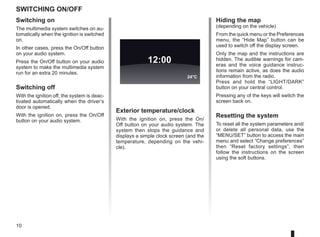 10
Switching on/off
Switching on
The multimedia system switches on au-
tomatically when the ignition is switched
on.
In other cases, press the On/Off button
on your audio system.
Press the On/Off button on your audio
system to make the multimedia system
run for an extra 20 minutes.
Switching off
With the ignition off, the system is deac-
tivated automatically when the driver’s
door is opened.
With the ignition on, press the On/Off
button on your audio system.
Exterior temperature/clock
With the ignition on, press the On/
Off button on your audio system. The
system then stops the guidance and
displays a simple clock screen (and the
temperature, depending on the vehi-
cle).
12:00
24°C
Hiding the map
(depending on the vehicle)
From the quick menu or the Preferences
menu, the “Hide Map” button can be
used to switch off the display screen.
Only the map and the instructions are
hidden. The audible warnings for cam-
eras and the voice guidance instruc-
tions remain active, as does the audio
information from the radio.
Press and hold the “LIGHT/DARK”
button on your central control.
Pressing any of the keys will switch the
screen back on.
Resetting the system
To reset all the system parameters and/
or delete all personal data, use the
“MENU/SET” button to access the main
menu and select “Change preferences”
then “Reset factory settings”, then
follow the instructions on the screen
using the soft buttons.
 