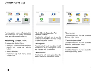 11
16:30
Guided tours (1/2)
Your navigation system offers you tuto-
rials so that you can quickly become fa-
miliar with the different functions.
Accessing Guided Tours
To access the Guided Tours:
– from your central control or remote
control unit, press the “MENU
button;
– select “Help me! ”;
– from the “Help me!” menu, select
“Guided tour”
“Central Control operation” or
“Remote control”
This tutorial will teach you to use the
central control and the remote control
for your navigation system.
“Driving view”
This tutorial will teach you about the dif-
ferent areas of your navigation screen
and the best way to use them.
“Menu options”
This tutorial will teach you about the
main functions in the various menus.
“Browse map”
This tutorial teaches you how to use the
“Browse map” menu.
“Planning preferences”
This tutorial teaches you how to use the
“Planning preferences” menu.
“Itinerary planning”
This tutorial teaches you how to use the
“Itinerary planning” menu.
15:15
A B
Main Menu 3 of 3
Photo gallery
Map corrections
Status  Information
Prepare
route
Guided tours 1 of 2
Central
control
Driving view Menu op-
tions
Browse
map
Itinerary
planning
Planning pref-
erences
Itinerary plan-
ning
Help me!
15:15
sos
sos
?
?
Emergency phone
numbers
Drive to help
Where am I?
Help me!
Guided tour
 