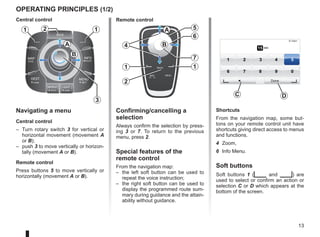 13
Navigating a menu
Central control
– Turn rotary switch 3 for vertical or
horizontal movement (movement A
or B);
– push 3 to move vertically or horizon-
tally (movement A or B).
Remote control
Press buttons 5 to move vertically or
horizontally (movement A or B).
operating principles (1/2)
Shortcuts
From the navigation map, some but-
tons on your remote control unit have
shortcuts giving direct access to menus
and functions.
4 Zoom,
6 Info Menu.
Soft buttons
Soft buttons 1 (ṅ and Ṅ) are
used to select or confirm an action or
selection C or D which appears at the
bottom of the screen.
BACK
MAP
2D/3D
INFO
ROUTE
DEST
HOME
MENU
SET
REPEAT
MUTE
LIGHT
DARK
BACK
B
A
1 1
2
3
5
4
6
7
1
2
1
A
B 15 sec
9:13am
1 2 3 4 5
6 7 8 9 0
Done
D
C
Confirming/cancelling a
selection
Always confirm the selection by press-
ing 3 or 7. To return to the previous
menu, press 2.
Special features of the
remote control
From the navigation map:
– the left soft button can be used to
repeat the voice instruction;
– the right soft button can be used to
display the programmed route sum-
mary during guidance and the attain-
ability without guidance.
Central control Remote control
 