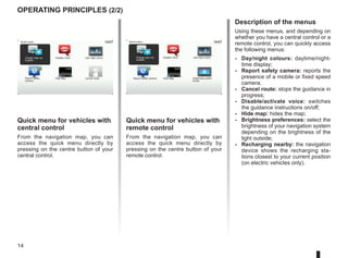 14
operating principles (2/2)
Quick menu for vehicles with
central control
From the navigation map, you can
access the quick menu directly by
pressing on the centre button of your
central control.
Quick menu for vehicles with
remote control
From the navigation map, you can
access the quick menu directly by
pressing on the centre button of your
remote control.
Description of the menus
Using these menus, and depending on
whether you have a central control or a
remote control, you can quickly access
the following menus:
-	Day/night colours: daytime/night-
time display;
-	Report safety camera: reports the
presence of a mobile or fixed speed
camera;
-	Cancel route: stops the guidance in
progress;
-	Disable/activate voice: switches
the guidance instructions on/off;
- Hide map: hides the map;
- Brightness preferences: select the
brightness of your navigation system
depending on the brightness of the
light outside;
-	Recharging nearby: the navigation
device shows the recharging sta-
tions closest to your current position
(on electric vehicles only).
Quick menu
Disable voice Use night colors
Hide Map
Report safety
camera
Charge near my
location
Cancel route
Quick menu
Charge near my
location
Disable voice Use night colors
Hide Map
Report safety camera Brightness prefer-
ences
 