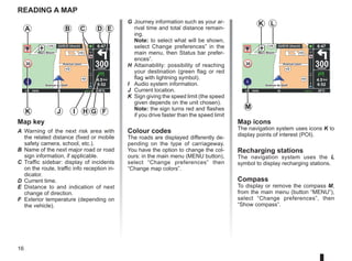 16
Marc Bloch
Avenue du Golf
Avenue Léon
Marc Bloch
Avenue du Golf
Avenue Léon
300
metres
6:47
LW 10245 66 RDS-AF 26°C
A2/E35 Utrecht
14
km
30
4.5 km
6:52
Marc Bloch
Avenue du Golf
Avenue Léon
Marc Bloch
Avenue du Golf
Avenue Léon
300
metres
6:47
LW 10245 66 RDS-AF 26°C
A2/E35 Utrecht
14
km
30
4.5 km
6:52
reading a map
Map key
A Warning of the next risk area with
the related distance (fixed or mobile
safety camera, school, etc.).
B Name of the next major road or road
sign information, if applicable.
C Traffic sidebar: display of incidents
on the route, traffic info reception in-
dicator.
D Current time.
E Distance to and indication of next
change of direction.
F Exterior temperature (depending on
the vehicle).
A
F
I
J
Map icons
The navigation system uses icons K to
display points of interest (POI).
Recharging stations
The navigation system uses the L
symbol to display recharging stations.
Compass
To display or remove the compass M,
from the main menu (button “MENU”),
select “Change preferences”, then
“Show compass”.
B D E
G
K
C
G Journey information such as your ar-
rival time and total distance remain-
ing.
Note: to select what will be shown,
select Change preferences” in the
main menu, then Status bar prefer-
ences”.
H Attainability: possibility of reaching
your destination (green flag or red
flag with lightning symbol).
I Audio system information.
J Current location.
K Sign giving the speed limit (the speed
given depends on the unit chosen).
Note: the sign turns red and flashes
if you drive faster than the speed limit
Colour codes
The roads are displayed differently de-
pending on the type of carriageway.
You have the option to change the col-
ours: in the main menu (MENU button),
select “Change preferences” then
“Change map colors”.
M
K L
H
 