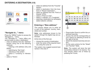 17
LIVE
RENAULT
Z E
entering a destination (1/5)
“Navigate to...” menu
Press the “MENU button to access the
Navigate to...” menu.
The “Navigate to...” menu offers you
several ways to enter a destination:
– enter an address from the “Address”
section using one of the following
methods:
– entering a full address (City and
street);
– searching by “Zip Code”;
– selecting a “City center”;
– select a “Crossing or intersec-
tion”;
– select a “Home”;
– select an address from the “Favorite”
section;
– select a destination from the loca-
tions in “Recent destination”;
– select an address from the “Point of
Interest” (POI);
– select a “Point on map”;
– select a “Latitude” or a “Longitude”;
– selecting a destination by recharging
station (electric vehicle).
Entering a “New address”
This section allows you to enter all
or part of the address: country, town,
street and number.
Note: only addresses known to the
system through the digital map are au-
thorised.
At the time of the first use:
– choose the country of destination;
– enter the name of the required town/
city using the cursor 3.
The system may suggest several town
names in the area 1.
– Press button Done to confirm the un-
derlined town/city.
– Access the full list corresponding to
your search by selecting 2 arrow to
the right of the list.
– Select the desired town/city and con-
firm.
– Do the same actions for the “Street”
and “Number” fields.
Note: The system will store the last
towns/cities entered in its memory. You
may directly select one of these by
pressing the 1 zone.
Main Menu 1 of 3
Navigate to... Find alternative HD Traffic
Change pref-
erences
LIVE services Z.E. Services
Current position:
France
Vers
Vers (Haute-Savoie)
Vers (Lot)
Ville :
123
A B C D E F G H I
J
J K
K L
L M
M N
N O
O P
P Q
Q R
R
S T U V W X Y Z
X
Formation
3, passage
Mongallet
Fontenay S/
2
Done
1
3
 