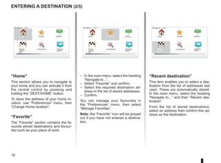 18
Navigate to... 1 of 2
entering a destination (2/5)
“Home”
This section allows you to navigate to
your home and you can activate it from
the central control by pressing and
holding the “DEST/HOME” button.
To store the address of your home lo-
cation, use “Preferences” menu, then
“Change Home location”.
“Favorite”
The “Favorite” section contains the fa-
vourite stored destinations and favour-
ites such as your place of work.
“Recent destination”
This item enables you to select a des-
tination from the list of addresses last
used. These are automatically stored.
In the main menu, select the heading
“Navigate to...” and then “Recent des-
tination”.
From the list of stored destinations,
select an address then confirm this ad-
dress as the destination.
– In the main menu, select the heading
“Navigate to...”.
– Select “Favorite” and confirm.
– Select the required destination ad-
dress in the list of stored addresses.
– Confirm.
You can manage your favourites in
the “Preferences” menu, then select
“Manage Favorites”.
Note: the “Favorite” icon will be greyed
out if you have not entered a destina-
tion.
Home Favorite Address
Recent
destina-
tion
Navigate to... 1 of 2
Home Favorite Address
Recent
destina-
tion
Home Favorite Address
Recent
destina-
tion
Charging
station
Local Search
Navigate to... 1 of 2
Charging
station
Charging
station
Local Search
Local Search
 