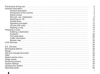 1
Precautions during use. . . . . . . . . . . . . . . . . . . . . . . . . . . . . . . . . . . . . . . . . . . . . . . . . . . . . . . . . . .  2
General information. . . . . . . . . . . . . . . . . . . . . . . . . . . . . . . . . . . . . . . . . . . . . . . . . . . . . . . . . . . . . .  3
General description. . . . . . . . . . . . . . . . . . . . . . . . . . . . . . . . . . . . . . . . . . . . . . . . . . . . . . . .  3
Introduction to the controls. . . . . . . . . . . . . . . . . . . . . . . . . . . . . . . . . . . . . . . . . . . . . . . . . . .  5
Swivel screen. . . . . . . . . . . . . . . . . . . . . . . . . . . . . . . . . . . . . . . . . . . . . . . . . . . . . . . . . . . . .  7
SD card: use, initialisation. . . . . . . . . . . . . . . . . . . . . . . . . . . . . . . . . . . . . . . . . . . . . . . . . . .  8
Switching on, off. . . . . . . . . . . . . . . . . . . . . . . . . . . . . . . . . . . . . . . . . . . . . . . . . . . . . . . . . . .  10
Guided tours. . . . . . . . . . . . . . . . . . . . . . . . . . . . . . . . . . . . . . . . . . . . . . . . . . . . . . . . . . . . . .  11
Operating principles. . . . . . . . . . . . . . . . . . . . . . . . . . . . . . . . . . . . . . . . . . . . . . . . . . . . . . . .  13
Volume and voice. . . . . . . . . . . . . . . . . . . . . . . . . . . . . . . . . . . . . . . . . . . . . . . . . . . . . . . . . .  15
Reading a map. . . . . . . . . . . . . . . . . . . . . . . . . . . . . . . . . . . . . . . . . . . . . . . . . . . . . . . . . . . .  16
Preparing a route. . . . . . . . . . . . . . . . . . . . . . . . . . . . . . . . . . . . . . . . . . . . . . . . . . . . . . . . . . . . . . . .  17
Entering a destination . . . . . . . . . . . . . . . . . . . . . . . . . . . . . . . . . . . . . . . . . . . . . . . . . . . . . .  17
Guidance. . . . . . . . . . . . . . . . . . . . . . . . . . . . . . . . . . . . . . . . . . . . . . . . . . . . . . . . . . . . . . . .  22
Find alternative. . . . . . . . . . . . . . . . . . . . . . . . . . . . . . . . . . . . . . . . . . . . . . . . . . . . . . . . . . . .  26
Traffic information. . . . . . . . . . . . . . . . . . . . . . . . . . . . . . . . . . . . . . . . . . . . . . . . . . . . . . . . . .  27
Browse map. . . . . . . . . . . . . . . . . . . . . . . . . . . . . . . . . . . . . . . . . . . . . . . . . . . . . . . . . . . . . .  30
LIVE Services. . . . . . . . . . . . . . . . . . . . . . . . . . . . . . . . . . . . . . . . . . . . . . . . . . . . . . . . . . . . . . . . . .  32
. . . . . . . . . . . . . . . . . . . . . . . . . . . . . . . . . . . . . . . . . . . . . . . . . . . . . . . . . . . . . . . . . . . . . . . . . . . . .  34
Z.E. Services. . . . . . . . . . . . . . . . . . . . . . . . . . . . . . . . . . . . . . . . . . . . . . . . . . . . . . . . . . . . . . . . . . .  35
Recharging stations. . . . . . . . . . . . . . . . . . . . . . . . . . . . . . . . . . . . . . . . . . . . . . . . . . . . . . . . . . . . . .  36
Range. . . . . . . . . . . . . . . . . . . . . . . . . . . . . . . . . . . . . . . . . . . . . . . . . . . . . . . . . . . . . . . . . . . . . . . .  37
Add and manage favourites. . . . . . . . . . . . . . . . . . . . . . . . . . . . . . . . . . . . . . . . . . . . . . . . . . . . . . . . 38
Help! . . . . . . . . . . . . . . . . . . . . . . . . . . . . . . . . . . . . . . . . . . . . . . . . . . . . . . . . . . . . . . . . . . . . . . . . .  40
Speed camera menu. . . . . . . . . . . . . . . . . . . . . . . . . . . . . . . . . . . . . . . . . . . . . . . . . . . . . . . . . . . . .  41
Image viewer. . . . . . . . . . . . . . . . . . . . . . . . . . . . . . . . . . . . . . . . . . . . . . . . . . . . . . . . . . . . . . . . . . .  43
Reversing camera. . . . . . . . . . . . . . . . . . . . . . . . . . . . . . . . . . . . . . . . . . . . . . . . . . . . . . . . . . . . . . .  44
System settings. . . . . . . . . . . . . . . . . . . . . . . . . . . . . . . . . . . . . . . . . . . . . . . . . . . . . . . . . . . . . . . . .  45
Updating the system. . . . . . . . . . . . . . . . . . . . . . . . . . . . . . . . . . . . . . . . . . . . . . . . . . . . . . . . . . . . .  51
Operating faults. . . . . . . . . . . . . . . . . . . . . . . . . . . . . . . . . . . . . . . . . . . . . . . . . . . . . . . . . . . . . . . . .  56
 