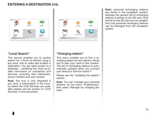 19
entering a destination (3/5)
Note: personal recharging stations
are stored in the navigation system,
whereas the generic list of recharging
stations is stored on the SD card. Only
the list on the SD card can be updated.
And only personal recharging stations
can be managed from the navigation
system.
“Local Search”
This service enables you to quickly
search for a Point of Interest using a
key word, and to make that location a
destination. You get rapid access to a
database , containing the most up-to-
date information on companies and
services, including their addresses,
phone numbers and user reviews.
Note: this icon is only displayed if
you have a subscription in the coun-
try where the LIVE Services are avail-
able (please see the section on “LIVE
Services” in this document).
Navigate to... 1 of 2
Home Favorite Address
Recent
destina-
tion
Navigate to... 1 of 2
Home Favorite Address
Recent
destina-
tion
Charging
station
Local Search Charging
station
Local Search
“Charging station”
This menu enables you to find a re-
charging station for your electric vehicle
and to plan your route to this location.
The list of recharging stations is auto-
matically updated when you connect
your device to TomTom Home™.
Please see the “Updating the system”
section.
Note: You can manage your personal
stations via the menu “Preferences”,
then select “Manage my charging sta-
tions”.
 