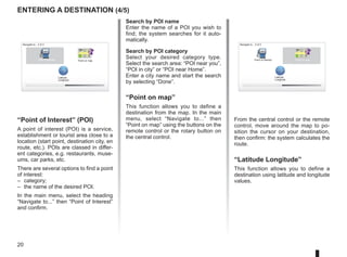 20
entering a destination (4/5)
Search by POI name
Enter the name of a POI you wish to
find; the system searches for it auto-
matically.
Search by POI category
Select your desired category type.
Select the search area: “POI near you”,
“POI in city” or “POI near Home”.
Enter a city name and start the search
by selecting “Done”.
“Point on map”
This function allows you to define a
destination from the map. In the main
menu, select “Navigate to...” then
“Point on map” using the buttons on the
remote control or the rotary button on
the central control.
Navigate to... 2 of 2
Latitude
Longitude
Point on map
Point of Interest
“Point of Interest” (POI)
A point of interest (POI) is a service,
establishment or tourist area close to a
location (start point, destination city, en
route, etc.). POIs are classed in differ-
ent categories, e.g. restaurants, muse-
ums, car parks, etc.
There are several options to find a point
of interest:
– category;
– the name of the desired POI.
In the main menu, select the heading
“Navigate to...” then “Point of Interest”
and confirm.
Navigate to... 2 of 2
Latitude
Longitude
Point on map
Point of Interest
From the central control or the remote
control, move around the map to po-
sition the cursor on your destination,
then confirm: the system calculates the
route.
“Latitude Longitude”
This function allows you to define a
destination using latitude and longitude
values.
 