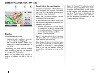 21
entering a destination (5/5)
Note: “IQ Routes™” is a function which
optimises the journey time using statis-
tical data and calculates routes based
on the average traffic levels on that day
and time. To activate or deactivate this
function, please refer to the informa-
tion on “Planning preferences” in the
“System settings” section.
GO
VIROFLAY
CHAVILLE
LE CHESNAY
SEVRES
VIROFLAY
CHAVILLE
LE CHESNAY
SEVRES
LIVE
0:13 h
9.4 km
IQ Routes
20 mai, 9:50
Avenue Roger-Salengro
Chaville
Confirming the destination
Once the destination information has
been entered, the system calculates
the route. The calculation is done using
the fastest route, by default.
Note: the calculation criteria can be
modified in the parameters.
At the end of the calculation, the system
displays the navigation summary and
suggests two options:
– “Details” enables you to see details
of the journey in various forms (refer
to the information on “Route informa-
tion” in the “Guidance” section).
– “Done”, guidance starts.
Note: if you do not confirm, this page
will close after ten seconds and guid-
ance will start automatically.
Note: Depending on the vehicle charge
level, if you can reach your destination,
guidance is launched – if the charge
level is too low, the system offers to
search for a recharging terminal on the
way.
Details Done
Fastest route
Display
The screen has two tabs:
– the journey tab 5 enables a summary
of your route to be displayed;
– the Live tab 6 displays traffic infor-
mation and speed camera alerts in
real time.
Depending on your vehicle charge
level, a green or red flag 4 is displayed
at your point of destination.
Note: You can switch from one tab to
another by clicking the side of the joy-
stick.
6
5
4
 