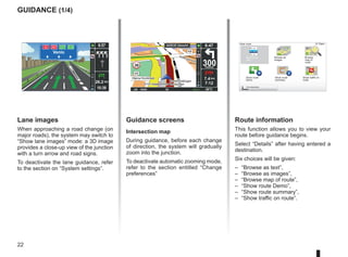 22
9:13am
guidance (1/4)
Guidance screens
Intersection map
During guidance, before each change
of direction, the system will gradually
zoom into the junction.
To deactivate automatic zooming mode,
refer to the section entitled “Change
preferences”
Route information
This function allows you to view your
route before guidance begins.
Select “Details” after having entered a
destination.
Six choices will be given:
– “Browse as text”,
– “Browse as images”,
– “Browse map of route”,
– “Show route Demo”,
– “Show route summary”,
– “Show traffic on route”.
View route
Browse as
text
Browse as
images
Browse
map of
route
Show route
Demo
Show route
summary
Find alternative
A2 A67 D27 E34
Venlo
10:39
9:57
14
km
26.2 km
Lane images
When approaching a road change (on
major roads), the system may switch to
“Show lane images” mode: a 3D image
provides a close-up view of the junction
with a turn arrow and road signs.
To deactivate the lane guidance, refer
to the section on “System settings”.
30 300
metres
6:47
LW 10245 66 RDS-AF 26°C
A2/E35 Utrecht
14
km
7.4 km
7:12
Show traffic on
route
 