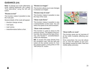 23
“Show traffic on route”
This function gives you an overview of
all the traffic incidents affecting your
journey.
Once subscribed, the Live tab allows
you to view the details of your jour-
ney (delays caused by traffic, fixed and
mobile safety cameras).
Note: to change your route (alternative
route, adding waypoints, etc.) select
“Find alternative” using the left soft
button.
“Browse as text”
This function makes it possible to view
the route plan.
Several details of the route will appear:
– direction change arrows,
– road types,
– road names,
– miles/kilometres before a fork.
guidance (2/4)
“Browse as images”
This function allows you to see changes
in direction as images.
“Browse map of route”
This function makes it possible to view
the map of the route.
“Show route Demo”
This function makes it possible to view
a demonstration of the route. You can
select the speed of the demonstration.
“Show route summary”
This function is used to return to the
previous screen. The details of the jour-
ney time, the miles and the type of jour-
ney (“IQ Routes™” activated/deacti-
vated) are displayed.
NB: to access this page directly from
the navigation map, use the right soft
button on the remote control or, from
the central control, a long press on the
“INFO/ROUTE” button.
GO
VIROFLAY
CHAVILLE
LE CHESNAY
SEVRES
VIROFLAY
CHAVILLE
LE CHESNAY
SEVRES
0:13 h
9.4 km
IQ Routes
20 mai, 9:50
Avenue Roger-Salengro
Chaville
LIVE
Trafic sur le
parcours
Pas de trafic sur le parco...
+ Radars
0 fixe sur le parcours
Details Done
 