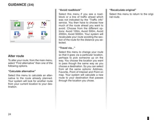 24
9:13am
guidance (3/4)
Alter route
To alter your route, from the main menu,
select “Find alternative” then one of the
following options.
“Calculate alternative”
Select this menu to calculate an alter-
native to the route already planned.
Your system will look for another route
from your current location to your des-
tination.
Find alternative
Calculate alter-
native
Avoid road-
block
Travel via...
Recalculate
original
Avoid part of
route
Destination:
Minimize
traffic
delays
“Avoid roadblock”
Select this menu if you see a road-
block or a line of traffic ahead which
was not indicated by the “Traffic info”
service. You then have to choose how
much of the route ahead you want to
avoid. Choose from the different op-
tions: Avoid 100m, Avoid 500m, Avoid
2000m, Avoid 5000m. Your system will
recalculate your route avoiding the sec-
tion of the route for the distance you se-
lected.
“Travel via...”
Select this menu to change your route
so that it goes via a particular location,
perhaps to pick someone up on the
way. You choose the location you want
to pass though the same way as you
choose a destination. So you can select
from all the same options: Address,
Favorite, Point of Interest and Point on
map. Your system will calculate a new
route to your destination that passes
through the location you chose.
“Recalculate original”
Select this menu to return to the origi-
nal route.
 
