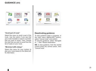 25
9:13am
“Avoid part of route”
Select this menu to avoid a part of the
route. Use this option if you see that
your route includes a road or a junction
that you wish to avoid. Then, choose
the road that you wish to avoid from the
list of roads on your route.
“Minimize traffic delays”
Select this menu for your system to
plan your route based on the latest traf-
fic information.
guidance (4/4)
Reachable area
Add
Favorite
Main Menu 2 of 3
Cancel route Browse map
Safety Alerts
Remove SD
card
Deactivating guidance
To stop guidance when in progress, in
the main menu (MENU/SET button),
select “Cancel route” and confirm.
To resume guidance, select “Navigate
to...”, then “Recent destination”.
NB: to stop guidance, from the central
control press the central button, then
“Cancel route”.
Destination:
Avoid road-
block
Travel via...
Recalculate
original
Avoid part of
route
Destination:
Minimize
traffic
delays
Calculate alter-
native
 