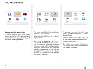 26
LIVE
RENAULT
Z E Google
Find alternative
Itinerary with waypoints
To add a stage in your route, press
button “MENU/SET” in the main menu,
select “Find alternative”, “Travel via...”,
then enter the stage address.
Travel via...
Home Favorite Address
Recent
destina-
tion
Local Search Charging station
Main Menu 1 of 3
Navigate to... Find alternative HD Traffic
Change pref-
erences
LIVE services Z.E. Services
Current position:
Find alternative
Avoid roadblock
Minimise
delays
Show route
summary
Avoid part of
route
Travel via...
Calculate alter-
native
Current position: Current position:
The system calculates the route taking
the detour into account.
Note: you can add several waypoints
to your route.
Planning a route in advance
You can use your navigation system to
plan journeys in advance by selecting
both your starting point and your des-
tination. For example, to find out how
long a journey is going to take before
you start, or to check the route of a jour-
ney you are planning.
To access the menu, from the main
menu (MENU/SETbutton), select
Prepare route”.
Select a starting point in the same way
as you would select your destination.
Select a destination.
Choose the type of route, then confirm.
The system plans the route and allows
you to view the details.
 