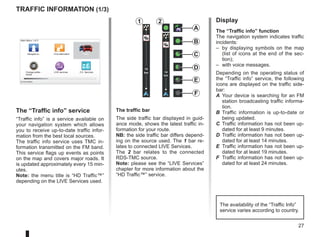 27
LIVE
RENAULT
Z E
14
km
14
km
Traffic information (1/3)
A
F
E
D
C
B
Main Menu 1 of 3
Navigate to... Find alternative Traffic
Change prefer-
ences
LIVE services Z.E. Services
Current position:
The “Traffic info” service
“Traffic info” is a service available on
your navigation system which allows
you to receive up-to-date traffic infor-
mation from the best local sources.
The traffic info service uses TMC in-
formation transmitted on the FM band.
This service flags up events as points
on the map and covers major roads. It
is updated approximately every 15 min-
utes.
Note: the menu title is “HD Traffic™”
depending on the LIVE Services used.
Display
The “Traffic info” function
The navigation system indicates traffic
incidents:
– by displaying symbols on the map
(list of icons at the end of the sec-
tion);
– with voice messages.
Depending on the operating status of
the “Traffic info” service, the following
icons are displayed on the traffic side-
bar:
A Your device is searching for an FM
station broadcasting traffic informa-
tion.
B Traffic information is up-to-date or
being updated.
C Traffic information has not been up-
dated for at least 9 minutes.
D Traffic information has not been up-
dated for at least 14 minutes.
E Traffic information has not been up-
dated for at least 19 minutes.
F Traffic information has not been up-
dated for at least 24 minutes.
The traffic bar
The side traffic bar displayed in guid-
ance mode, shows the latest traffic in-
formation for your route.
NB: the side traffic bar differs depend-
ing on the source used. The 1 bar re-
lates to connected LIVE Services.
The 2 bar relates to the connected
RDS-TMC source.
Note: please see the “LIVE Services”
chapter for more information about the
“HD Traffic™” service.
1 2
The availability of the “Traffic Info”
service varies according to country.
 