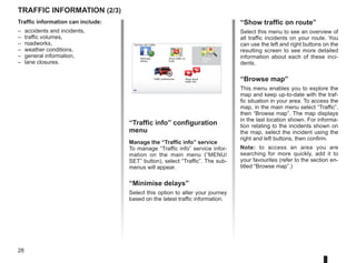 28
Traffic information (2/3)
“Traffic info” configuration
menu
Manage the “Traffic info” service
To manage “Traffic info” service infor-
mation on the main menu (“MENU/
SET” button), select “Traffic”. The sub-
menus will appear.
“Minimise delays”
Select this option to alter your journey
based on the latest traffic information.
Traffic information can include:
– accidents and incidents,
– traffic volumes,
– roadworks,
– weather conditions,
– general information,
– lane closures.
TomTom HD Traffic
Minimise
delays
Show traffic on
route
Browse
map
Traffic preferences Read aloud
traffic info
“Show traffic on route”
Select this menu to see an overview of
all traffic incidents on your route. You
can use the left and right buttons on the
resulting screen to see more detailed
information about each of these inci-
dents.
“Browse map”
This menu enables you to explore the
map and keep up-to-date with the traf-
fic situation in your area. To access the
map, in the main menu select “Traffic”,
then “Browse map”. The map displays
in the last location shown. For informa-
tion relating to the incidents shown on
the map, select the incident using the
right and left buttons, then confirm.
Note: to access an area you are
searching for more quickly, add it to
your favourites (refer to the section en-
titled “Browse map”.)
 