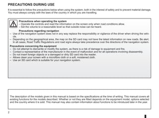 2
Precautions during use
The description of the models given in this manual is based on the specifications at the time of writing. This manual covers all
existing functions for the models described. Whether or not they are fitted depends on the equipment model, options selected
and the country where it is sold. This manual may also contain information about functions to be introduced later in the year.
Precautions when operating the system
–	
Operate the controls and read the information on the screen only when road conditions allow.
– Set the volume to a reasonable level so that outside noise can be heard.
Precautions regarding navigation
– Use of the navigation system does not in any way replace the responsibility or vigilance of the driver when driving the vehi-
cle.
– Depending on the geographical area, the map on the SD card may not have the latest information on new roads. Be alert.
In all cases, Road Traffic Regulations and road signs always take precedence over the directions of the navigation system.
Precautions concerning the equipment
– Do not attempt to dismantle or modify the system, as there is a risk of damage to equipment and fire.
– Contact a representative of the manufacturer in the event of malfunction and for all operations involving disassembly.
– Do not insert foreign objects or a damaged or dirty SD card into the reader.
– Allows clean your screen with a microfibre cloth or a soft, moistened cloth.
– Use an SD card which is suitable for your navigation system.
It is essential to follow the precautions below when using the system, both in the interest of safety and to prevent material damage.
You must always comply with the laws of the country in which you are travelling.
 
