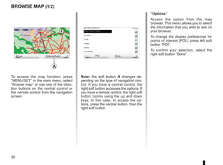 30
9:13am
Note: the soft button A changes de-
pending on the type of navigation con-
trol. If you have a central control, the
right soft button accesses the options. If
you have a remote control, the right soft
button zooms using the up and down
keys. In this case, to access the op-
tions, press the central button, then the
right soft button.
GO
VIROFLAY
CHAVILLE
LE CHESNAY
SEVRES
VIROFLAY
CHAVILLE
LE CHESNAY
SEVRES
1 2 3 4km
1 2 3 4km
Browse map (1/2)
To access the map function, press
“MENU/SET” in the main menu, select
“Browse map” or use one of the direc-
tion buttons on the central control or
the remote control from the navigation
screen.
“Options”
Access the option from the map
browser. This menu allows you to select
the information that you wish to see on
your browser.
To change the display preferences for
points of interest (POI), press left soft
button “POI”.
To confirm your selection, select the
right soft button “Done”.
Find Options/Zoom POI Done
Map detail preferences
Show Points of Interest
Favorites
Traffic
Images
Names
Coordinates
A
 