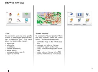 31
Militaire vliegbasis eindhoven
(+31-40-2506911)
GO
VIROFLAY
CHAVILLE
LE CHESNAY
SEVRES
VIROFLAY
CHAVILLE
LE CHESNAY
SEVRES
1 2 3 4km
1 2 3 4km
“Find”
You can centre your map on a specific
location by pressing the left soft button,
then by selecting “Find”. This menu
allows you to centre the map on:
– your home;
– a favourite;
– an address;
– a recent destination;
– a local search;
– a charging station search;
– a point of interest.
Browse map (2/2)
“Cursor position:”
To access the “Cursor position:” from
the map browser, press the centre
button. This menu enables you to:
– centre the map on the vehicle loca-
tion;
– navigate to a point on the map;
– search for a point on the map;
– add a point on the map to the favour-
ites;
– add a point on the map to the POI;
– correct the location of your vehicle.
Find Options/Zoom
Cursor position:
Center on car location Navigate there Find...
Add as
Favorite
Add as
POI
Correct lo-
cation
Cursor position: Options
Find...
Home Favorites Address
Recent
destina-
tion
Local Search Charging
station
 
