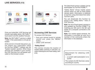 32
LIVE Services (1/3)
Accessing LIVE Services
To access LIVE Services:
– from your central control or remote
control unit, press the “MENU
button;
– select “LIVE services”.
“Safety Alerts”
This service includes the location of
mobile safety cameras in real time, ac-
cident blackspots and fixed safety cam-
eras.
The latest fixed camera updates can be
downloaded via TomTom HOME™.
“Safety Alerts” shows mobile speed
camera alerts as well as fixed speed
camera alerts. Information is obtained
in real time using information from other
TomTom users.
You can deactivate this function by
going to the “Safety Alerts “ menu in
LIVE Services.
Note: the list of fixed speed cameras is
only updated via TomTom HOME™ by
inserting your SD card in the SD card
reader of a computer connected to the
Internet.
Note: For mobile speed cameras, the
information is provided as soon as a
member of the community enters the
information in the database.
LIVE
RENAULT
Z E
Main Menu 1 of 3
Navigate to... Find alternative Traffic
Change pref-
erences
LIVE services Z.E. Services
Current position:
LIVE services
Safety Alerts HD Traffic Local
Search
Weather Read inbox mes-
sages
My Services Activate
Requirement for obtaining LIVE
Services:
– a current valid subscription is re-
quired.
The content of LIVE Services varies
according to country.
Once you subscribe, LIVE Services will
include road safety alerts, HD Traffic™,
local search and the weather forecast.
Note: the HD Traffic™ service is called
“Traffic” if the subscription is not yet ac-
tivated.
At the end of a 3-month trial period, you
can extend your subscription online
via TomTom HOME™ (please see the
“System Update” section). When these
services are available in your country,
the LIVE Services icon will appear acti-
vated on the browser screen.
 