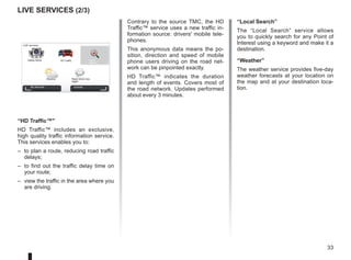 33
LIVE Services (2/3)
Contrary to the source TMC, the HD
Traffic™ service uses a new traffic in-
formation source: drivers' mobile tele-
phones.
This anonymous data means the po-
sition, direction and speed of mobile
phone users driving on the road net-
work can be pinpointed exactly.
HD Traffic™ indicates the duration
and length of events. Covers most of
the road network. Updates performed
about every 3 minutes.
LIVE services
Safety Alerts HD Traffic Local
Search
Weather Read inbox mes-
sages
My Services
“HD Traffic™
HD Traffic™ includes an exclusive,
high quality traffic information service.
This services enables you to:
– to plan a route, reducing road traffic
delays;
– to find out the traffic delay time on
your route;
– view the traffic in the area where you
are driving.
Activate
“Local Search”
The “Local Search” service allows
you to quickly search for any Point of
Interest using a keyword and make it a
destination.
“Weather”
The weather service provides five-day
weather forecasts at your location on
the map and at your destination loca-
tion.
 