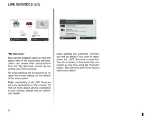 34
Mui
MUID : IB2433JO1772
Nom du compte : Tom C.H
Valable jusqu'au 8/10/2010
Sélectionner pour effecuer le renouvellement...
Valable jusqu'au 8/10/2010
Sélectionner pour effecuer le renouvellement...
Valable jusqu'au 8/10/2010
Sélectionner pour effecuer le renouvellement...
My Services
MyTomTom account Done
État de connexion LIVE:
TomTom HD Traffic
Safety Alerts
TomTom Weather
“My Services”
This service enables users to view the
expiry date of the subscribed services.
Users can renew their subscriptions
from the “My Services” screen by se-
lecting one of the services.
An email address will be required to re-
ceive the e-mail setting out the details
of the subscription.
Note: availability of all LIVE Services
will vary depending on the country. To
find out more about service availability
in your country, please see an author-
ised dealer.
LIVE Services (3/3)
Upon starting the Carminat TomTom,
you will be asked if you wish to deac-
tivate the LIVE Services connection.
You can activate or deactivate the con-
nection at any time using the “Activate”
button. This will only work if you have a
valid subscription.
LIVE services
Safety Alerts HD Traffic Local
Search
Weather Read inbox mes-
sages
My Services Activate
 