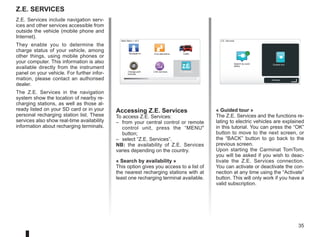 35
Z.E. Services
Accessing Z.E. Services
To access Z.E. Services:
– from your central control or remote
control unit, press the “MENU
button;
– select “Z.E. Services”.
NB: the availability of Z.E. Services
varies depending on the country.
« Search by availability »
This option gives you access to a list of
the nearest recharging stations with at
least one recharging terminal available.
LIVE
RENAULT
Z E
Main Menu 1 of 3
Navigate to... Find alternative Traffic
Change pref-
erences
LIVE services Z.E. Services
Z.E. Services
Search by avail-
ability
Guided tour
Z.E. Services include navigation serv-
ices and other services accessible from
outside the vehicle (mobile phone and
Internet).
They enable you to determine the
charge status of your vehicle, among
other things, using mobile phones or
your computer. This information is also
available directly from the instrument
panel on your vehicle. For further infor-
mation, please contact an authorised
dealer.
The Z.E. Services in the navigation
system show the location of nearby re-
charging stations, as well as those al-
ready listed on your SD card or in your
personal recharging station list. These
services also show real-time availability
information about recharging terminals.
« Guided tour »
The Z.E. Services and the functions re-
lating to electric vehicles are explained
in this tutorial. You can press the “OK”
button to move to the next screen, or
the “BACK” button to go back to the
previous screen.
Upon starting the Carminat TomTom,
you will be asked if you wish to deac-
tivate the Z.E. Services connection.
You can activate or deactivate the con-
nection at any time using the “Activate”
button. This will only work if you have a
valid subscription.
Activate
 