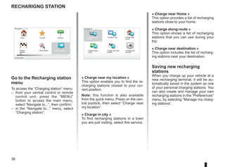 36
Recharigng station
Go to the Recharging station
menu
To access the “Charging station” menu:
– from your central control or remote
control unit, press the “MENU”
button to access the main menu,
select “Navigate to...”, then confirm;
– in the “Navigate to...” menu, select
“Charging station”.
Navigate to... 1 / 2
Home Favorite Address
Recent
destina-
tion
Local Search Charging station
Current position:
« Charge near my location »
This option enables you to find the re-
charging stations closest to your cur-
rent position.
Note: this function is also available
from the quick menu. Press on the cen-
tral joystick, then select “Charge near
my location”.
« Charge in city »
To find recharging stations in a town
you are just visiting, select this service.
Navigate to...
Charge near my
location
Charge in city Charge near
Home
Charge along
route
Charge near des-
tination
Underground
car park
« Charge near Home »
This option provides a list of recharging
stations close to your home.
« Charge along route »
This option shows a list of recharging
stations that you can use during your
trip.
« Charge near destination »
This option includes the list of recharg-
ing stations near your destination.
Saving new recharging
stations
When you charge up your vehicle at a
new recharging terminal, it will be au-
tomatically saved in the system as one
of your personal charging stations. You
can also create and manage your own
recharging stations in the “Preferences”
menu, by selecting “Manage my charg-
ing stations”.
 