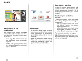 37
Range
30 300
metres
6:47
LW 10245 66 RDS-AF 26°C
A2/E35 Utrecht
14
km
7.4 km
7:12
16:30
1.3
TOMTOM
N
S
Attainability of the
destination
The classic map display indicates
whether the battery level of your elec-
tric vehicle is sufficient to reach your
destination:
– green flag: the vehicle can reach
your destination at the current bat-
tery level;
– red flag with lightning symbol: look
for a recharging station to avoid run-
ning out of power.
Range view
– In guidance mode, from the route
summary screen (Info/Route button):
route portions will be displayed in
green (attainable) and red (non-at-
tainable);
– when not in guidance mode, from the
“attainable zone” main menu: avail-
able range is shown as a radius from
your vehicle’s current position.
Low battery warning
When the charge level reaches the
alert level on the instrument panel, the
system automatically proposes a list of
recharging stations near your current
location.
Deactivating the low battery
warning
This option enables you to deactivate
the battery charge level warning on
your system:
– from your remote control unit, press
the “MENU” button, then select
“Change preferences”;
– or from the central control unit, press
and hold the “MENU/SET” button.
– select “Disable low battery warning”.
To reactivate, select this icon again.
NB: if the guidance is leading to an at-
tainable charging point, the battery alert
will not be triggered.
Preferences 5 of 5
Show fewer menu
options
Reset factory settings
Show compass
Disable low battery
warning
Hide tips
Set clock
 