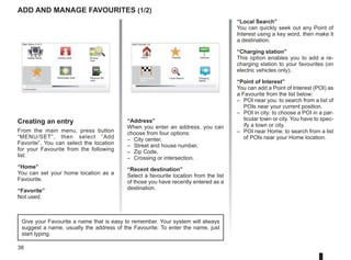 38
Add and manage favourites (1/2)
Creating an entry
From the main menu, press button
“MENU/SET”, then select “Add
Favorite”. You can select the location
for your Favourite from the following
list:
“Home”
You can set your home location as a
Favourite.
“Favorite”
Not used.
“Address”
When you enter an address, you can
choose from four options:
– City center,
– Street and house number,
– Zip Code,
– Crossing or intersection.
“Recent destination”
Select a favourite location from the list
of those you have recently entered as a
destination.
“Local Search”
You can quickly seek out any Point of
Interest using a key word, then make it
a destination.
“Charging station”
This option enables you to add a re-
charging station to your favourites (on
electric vehicles only).
“Point of Interest”
You can add a Point of Interest (POI) as
a Favourite from the list below:
– POI near you: to search from a list of
POIs near your current position.
– POI in city: to choose a POI in a par-
ticular town or city. You have to spec-
ify a town or city.
– POI near Home: to search from a list
of POIs near your Home location.
Give your Favourite a name that is easy to remember. Your system will always
suggest a name, usually the address of the Favourite. To enter the name, just
start typing.
Main Menu 2 of 3
Cancel route Browse
map
Safety Alerts
Add
Favorite
Reachable area Remove SD
card
Current position:
Add Favorite:1/2
Home Favorite Address
Recent desti-
nation
Charging
station
Local Search
 