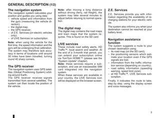 3
Note: after moving a long distance
without driving (ferry, rail freight), the
system may take several minutes to
adjust before retuning to normal opera-
tion.
The digital map
The digital map contains the road maps
and town maps that the system re-
quires. This is found on the SD card.
LIVE services
These include road safety alerts, HD
Traffic™, local search and weather. At
the end of a 3-month trial period, you
can extend your subscription online
via TomTom HOME™ (please see the
“System Update” chapter).
Note: these services require a sub-
scription, and use an inaccessible SIM
card integrated into the navigation
system.
When these services are available in
your country, the LIVE Services icon
will be displayed on the browser screen.
The navigation system
The navigation system calculates your
position and guides you using data:
– vehicle speed and information from
the gyro (measuring the vehicle di-
rection);
– the digital map;
– the GPS receiver;
– of Z.E. Services (on electric vehicles
only);
– of LIVE Services on subscription.
Note: when using the vehicle for the
first time, the speed information and the
gyro will be undergoing final calibration.
The system may therefore lack accu-
racy in terms of locations until around
30 miles have been travelled, turning
round 40 sharp corners.
The GPS receiver
The navigation system uses GPS satel-
lites (Global Positioning System) orbit-
ing around Earth.
The GPS receiver receives signals
transmitted from several satellites. The
system can then locate the position of
the vehicle.
Z.E. Services
Z.E. Services provide you with infor-
mation regarding the availability of re-
charging stations for your electric vehi-
cle.
The system also informs you when your
destination cannot be reached at your
battery level.
Navigation assistance
function
The system suggests a route to your
chosen destination using:
– its road map (on the SD card);
– the positioning sensors which esti-
mate your location even if the GPS
signals are lost;
– information from the traffic informa-
tion service (depending on country);
– road safety information (speeding
warning, speed limit zone);
– at HD Traffic™, LIVE Services sub-
scription.
Finally, it indicates the route to take,
step by step, using the display screen
and voice messages.
GENERAL DESCRIPTION (1/2)
 