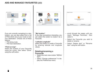 39
9:13am
– scroll through the pages until you
reach “Manage Favorites”, then
select it.
– Select the Favourite you wish to
delete or rename.
– Select “Delete item” or “Rename
item” using the soft button.
P
13:22
Add and manage favourites (2/2)
If you are currently navigating to a des-
tination, you can also select from a list
of POIs which are on your route or near
your destination. Choose one of these
options:
– POI along route;
– POI near destination.
“Point on map”
Select the location of your Favourite
using the cursor, then select “Done”
using the soft button.
“My location”
If you stop somewhere interesting, you
can select this button to create it as a
Favourite.
“Latitude Longitude”
Select this button to create a Favourite
by entering latitude and longitude
values.
Deleting/renaming a
Favourite
– Select the main menu button “MENU/
SET”;
– select “Change preferences” to dis-
play the Preferences menu;
Preferences 2 of 5
Hide Map Change
Home loca-
tion
Switch map
Cable prefer-
ences
Turn off sound Manage POIs
Manage Favorites
You have selected the favorite
Delete item Rename item
“Favourite 3”.
Add Favorite:2/2
My location Latitude
Longitude
Point on map
Point of Interest
 