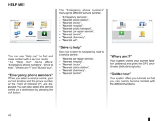 40
15:15
A B
15:15
sos
sos
?
?
Help me!
“Where am I?”
Your system shows your current loca-
tion (address) and gives the GPS coor-
dinates (latitude/longitude).
“Guided tour”
Your system offers you tutorials so that
you can quickly become familiar with
the different functions.
The “Emergency phone numbers”
menu gives different service centres:
– “Emergency services”,
– “Nearest police station”,
– “Nearest doctor”,
– “Nearest hospital”,
– “Nearest public transport”,
– “Nearest car repair service”,
– “Nearest dentist”,
– “Nearest pharmacy”,
– “Nearest vet”.
“Drive to help”
Use your system to navigate by road to
a service centre:
– “Nearest car repair service”,
– “Nearest hospital”,
– “Nearest doctor”,
– “Nearest police station”,
– “Nearest pharmacy”,
– “Nearest dentist”.
You can use “Help me!“ to find and
make contact with a service centre.
The “Help me!” menu offers:
“Emergency phone numbers”, “Drive to
help”, “Where am I?” and “Guided tour”.
“Emergency phone numbers”
When you select a service centre, your
current location and the phone number
of the Point of Interest (PI) are dis-
played. You can also select this service
centre as a destination by pressing the
soft button.
Main Menu 3 of 3
Photo gallery Itinerary plan-
ning
Prepare
route
Status  Information Help me!
Map cor-
rections
Current position:
Emergency phone
numbers
Drive to help
Where am I?
Help me!
Guided tour
 