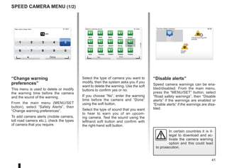 41
9:13am
Bell1 Bell2 Bell3 Beep1 Beep2
Beep3 Beep4 Beep5 Boing Bugle
Cow Cuckoo Polite1 Polite2 Polite3
15:15
15 sec
9:13am
1 2 3 4 5
6 7 8 9 0
Speed camera menu (1/2)
“Change warning
preferences”
This menu is used to delete or modify
the warning time before the camera
and the sound of the warning.
From the main menu (MENU/SET
button), select “Safety Alerts”, then
“Change warning preferences”.
To add camera alerts (mobile camera,
toll road camera etc.), check the types
of camera that you require.
Select the type of camera you want to
modify, then the system asks you if you
want to delete the warning. Use the soft
buttons to confirm yes or no.
If you choose “No”, enter the warning
time before the camera and “Done”
using the soft button.
Select the type of sound that you want
to hear to warn you of an upcom-
ing camera. Test the sound using the
lefthand soft button and confirm with
the right-hand soft button.
“Disable alerts”
Speed camera warnings can be ena-
bled/disabled. From the main menu,
press the “MENU/SET” button, select
“Road safety warnings”, then “Disable
alerts” if the warnings are enabled or
“Enable alerts” if the warnings are disa-
bled.
Warn when closer than:
Done
Select a warning sound TomTom Safety Cameras
Report
safety
camera
Change warning pref-
erences
Disable
alerts
Test Done
In certain countries it is il-
legal to download and ac-
tivate the camera warning
option and this could lead
to prosecution.
Report
safety
camera
Change warning pref-
erences
Disable
alerts
 