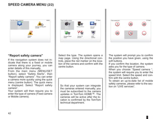 42
Select the type. The system opens a
map page. Using the directional con-
trols, place the red marker on the loca-
tion of the camera and confirm with the
centre button.
9:13am
16:30
1.3
30 40
60 70
?
...
9:13am
16:30
1.3
$
$
So that your system can integrate
the cameras entered manually, you
must be subscribed to the camera
updates in TomTom HOME™. The
cameras will be active after the lo-
cation is confirmed by the TomTom
technical department.
Speed camera menu (2/2)
“Report safety camera”
If the navigation system does not in-
dicate that there is a fixed or mobile
camera along your journey, you can
enter details of this manually.
From the main menu (MENU/SET
button), select “Safety Alerts”, then
“Report safety camera”. You can enter
a camera more quickly using the quick
menu (centre button). The quick menu
is displayed. Select “Report safety
camera”.
Your system will then require you to
enter the type of camera (Fixed camera
or Mobile camera).
The system will prompt you to confirm
the position you have given, using the
soft buttons.
If you confirm the location, the system
asks you for the type of camera.
When you choose “Speed camera “,
the system will require you to enter the
speed limit. Select the speed and con-
firm with the centre button.
To obtain an up-to-date list of mobile
safety cameras, please refer to the sec-
tion on “LIVE services”.
Type of safety camera
Speed
camera
Traffic light camera Toll road
camera
Average speed
check
Vehicle re-
striction
Other
camera
Enter speed limit
15:15
TomTom Safety Cameras
Report
safety
camera
Change warning pref-
erences
Disable
alerts
 
