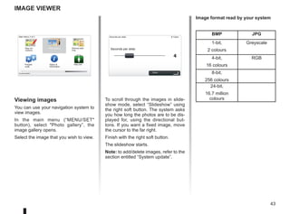 43
9:13am
4
15:15
A B
Image viewer
To scroll through the images in slide-
show mode, select “Slideshow” using
the right soft button. The system asks
you how long the photos are to be dis-
played for, using the directional but-
tons. If you want a fixed image, move
the cursor to the far right.
Finish with the right soft button.
The slideshow starts.
Note: to add/delete images, refer to the
section entitled “System update”.
Viewing images
You can use your navigation system to
view images.
In the main menu (“MENU/SET
button), select Photo gallery”, the
image gallery opens.
Select the image that you wish to view.
Main Menu 3 of 3
Photo gallery
Current position:
Seconds per slide:
Seconds per slide:
Done
BMP JPG
1-bit,
2 colours
Greyscale
4-bit,
16 colours
RGB
8-bit,
256 colours
24-bit,
16.7 million
colours
Image format read by your system
Itinerary plan-
ning
Prepare
route
Status 
Information
Map cor-
rections
Help me!
 